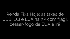 ​Renda Fixa Hoje: as taxas de CDB, LCI e LCA na XP com frágil cessar-fogo de EUA e Irã 